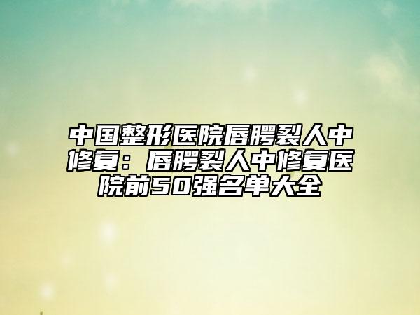 中国整形医院唇腭裂人中修复：唇腭裂人中修复医院前50强名单大全