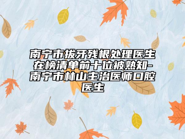 南宁市拔牙残根处理医生在榜清单前十位被熟知-南宁市林山主治医师口腔医生