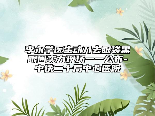 李永学医生动刀去眼袋黑眼圈实力现场一一公布-中铁二十局中心医院