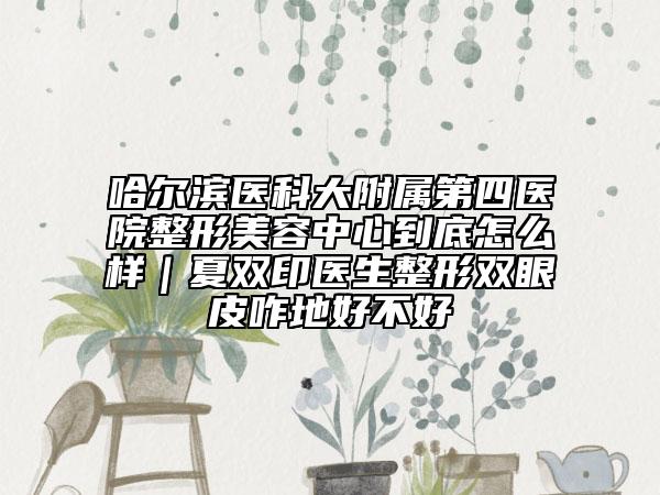 哈尔滨医科大附属第四医院整形美容中心到底怎么样｜夏双印医生整形双眼皮咋地好不好