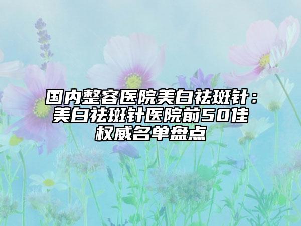 国内整容医院美白祛斑针：美白祛斑针医院前50佳权威名单盘点