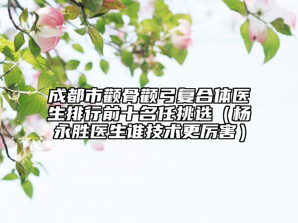 成都市颧骨颧弓复合体医生排行前十名任挑选（杨永胜医生谁技术更厉害）