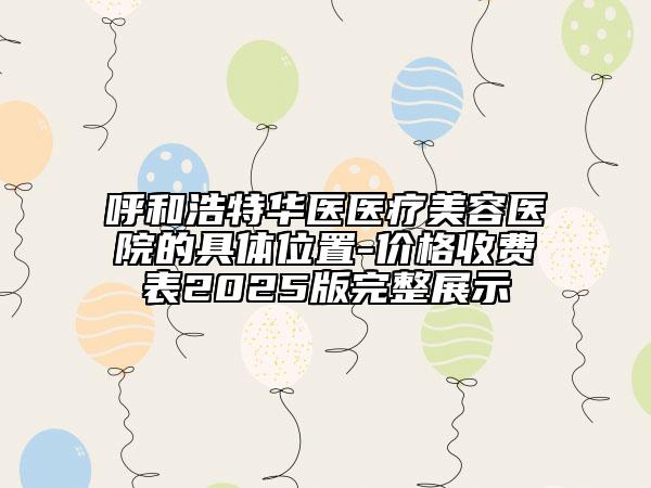 呼和浩特华医医疗美容医院的具体位置-价格收费表2025版完整展示