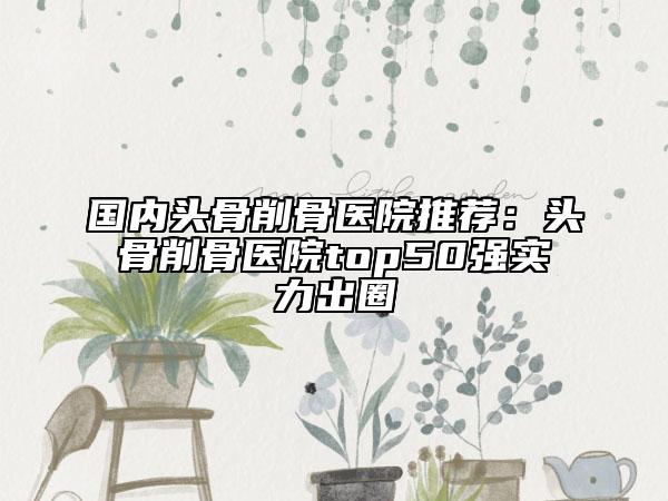 国内头骨削骨医院推荐：头骨削骨医院top50强实力出圈