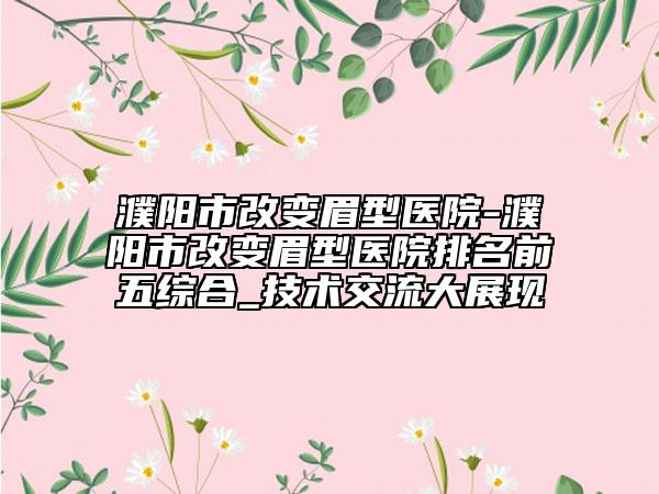 濮阳市改变眉型医院-濮阳市改变眉型医院排名前五综合_技术交流大展现