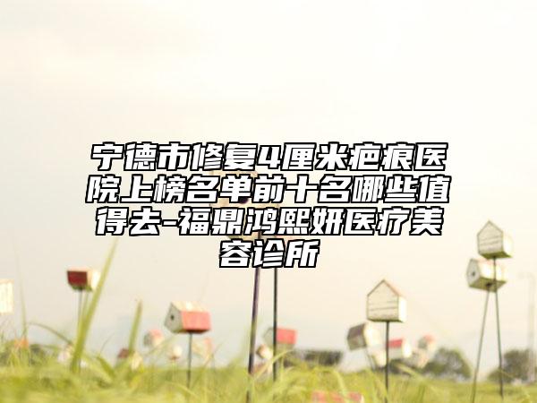 宁德市修复4厘米疤痕医院上榜名单前十名哪些值得去-福鼎鸿熙妍医疗美容诊所