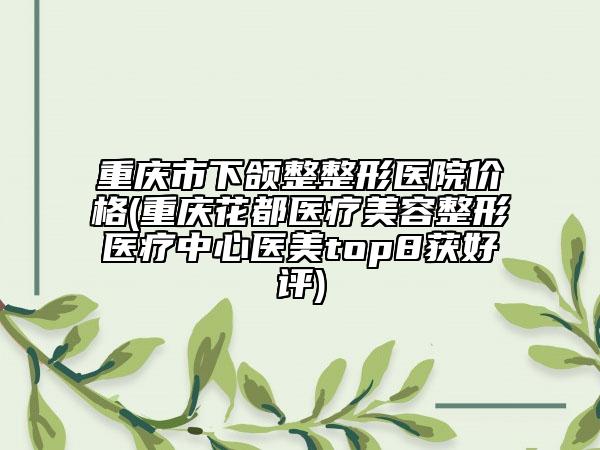 重庆市下颌整整形医院价格(重庆花都医疗美容整形医疗中心医美top8获好评)
