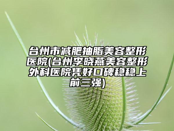 台州市减肥抽脂美容整形医院(台州李晓燕美容整形外科医院凭好口碑稳稳上前三强)