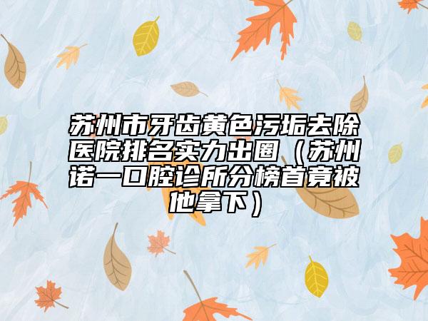 苏州市牙齿黄色污垢去除医院排名实力出圈（苏州诺一口腔诊所分榜首竟被他拿下）