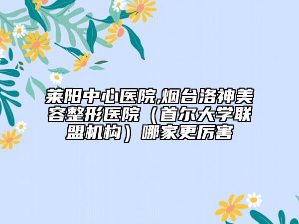 莱阳中心医院,烟台洛神美容整形医院（首尔大学联盟机构）哪家更厉害