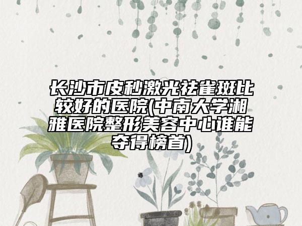长沙市皮秒激光祛雀斑比较好的医院(中南大学湘雅医院整形美容中心谁能夺得榜首)