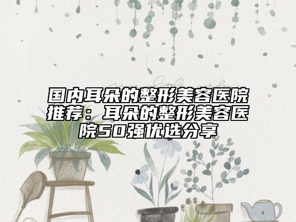 国内耳朵的整形美容医院推荐：耳朵的整形美容医院50强优选分享