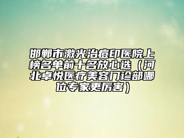 邯郸市激光治痘印医院上榜名单前十名放心选（河北卓悦医疗美容门诊部哪位专家更厉害）