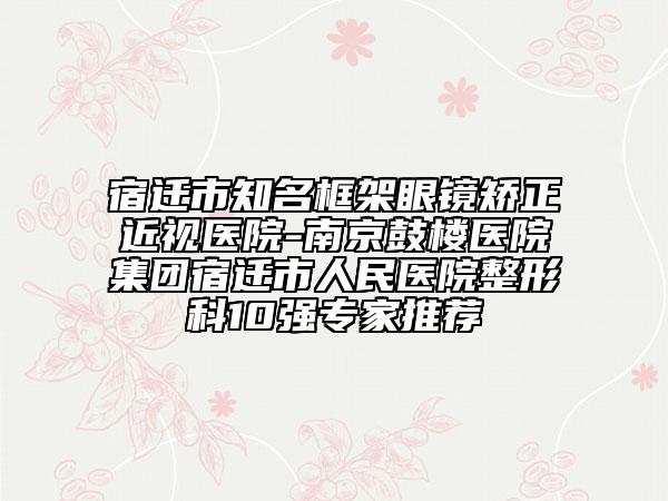宿迁市知名框架眼镜矫正近视医院-南京鼓楼医院集团宿迁市人民医院整形科10强专家推荐