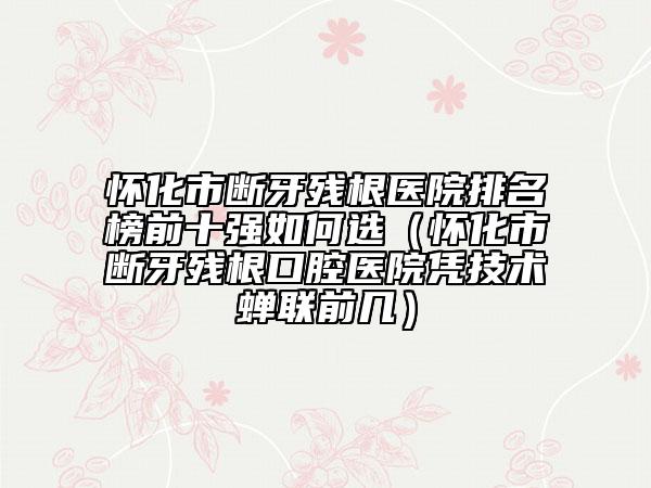 怀化市断牙残根医院排名榜前十强如何选（怀化市断牙残根口腔医院凭技术蝉联前几）