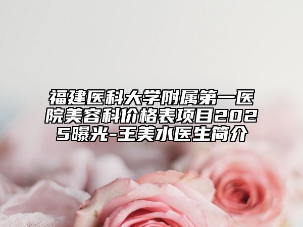 福建医科大学附属第一医院美容科价格表项目2025曝光-王美水医生简介