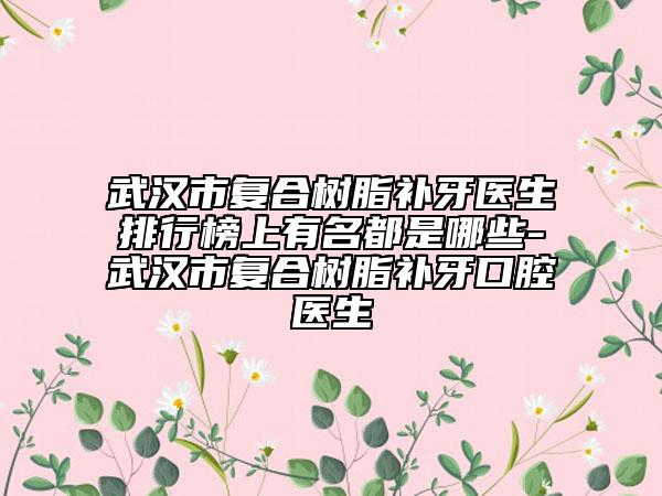 武汉市复合树脂补牙医生排行榜上有名都是哪些-武汉市复合树脂补牙口腔医生