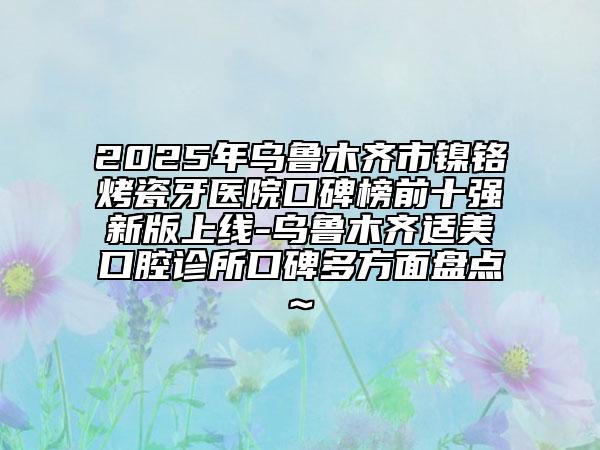 2025年乌鲁木齐市镍铬烤瓷牙医院口碑榜前十强新版上线-乌鲁木齐适美口腔诊所口碑多方面盘点~