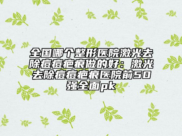 全国哪个整形医院激光去除痘痘疤痕做的好：激光去除痘痘疤痕医院前50强全面pk