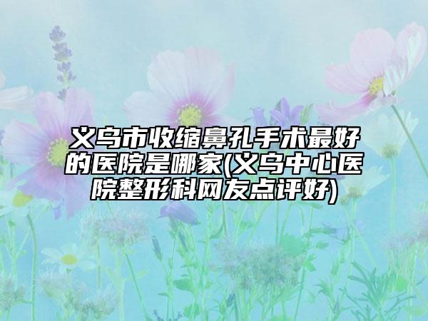 义乌市收缩鼻孔手术最好的医院是哪家(义乌中心医院整形科网友点评好)