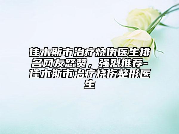 佳木斯市治疗烧伤医生排名网友怒赞，强烈推荐-佳木斯市治疗烧伤整形医生