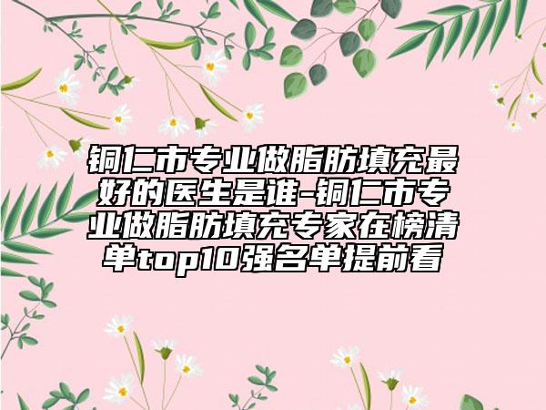 铜仁市专业做脂肪填充最好的医生是谁-铜仁市专业做脂肪填充专家在榜清单top10强名单提前看