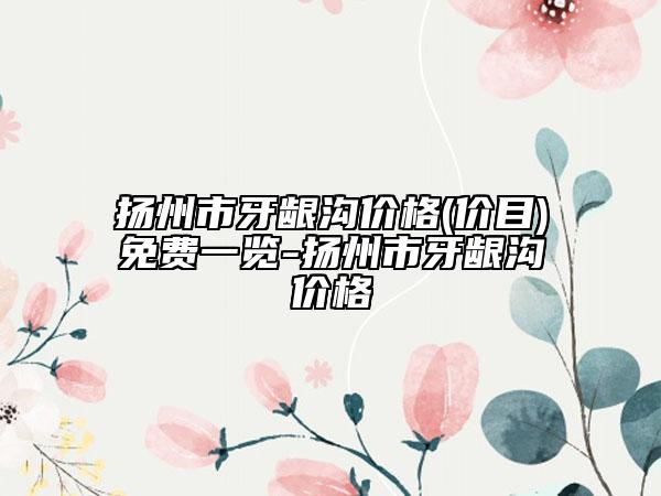 扬州市牙龈沟价格(价目)免费一览-扬州市牙龈沟价格
