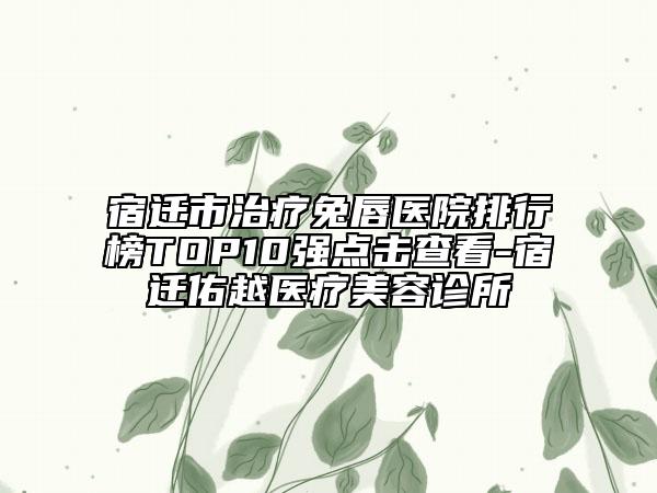 宿迁市治疗兔唇医院排行榜TOP10强点击查看-宿迁佑越医疗美容诊所
