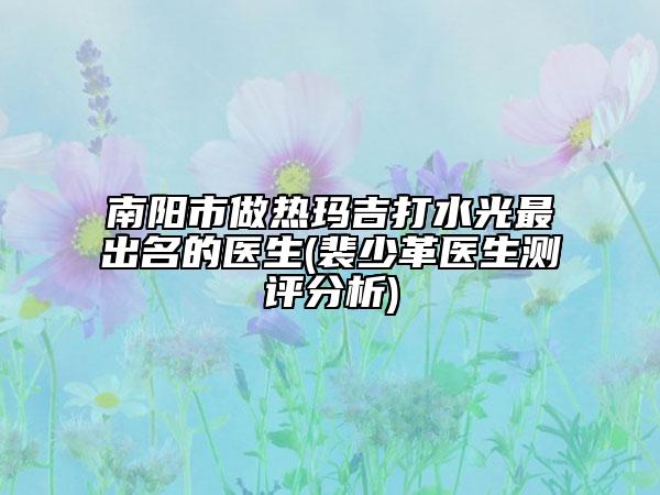 南阳市做热玛吉打水光最出名的医生(裴少革医生测评分析)