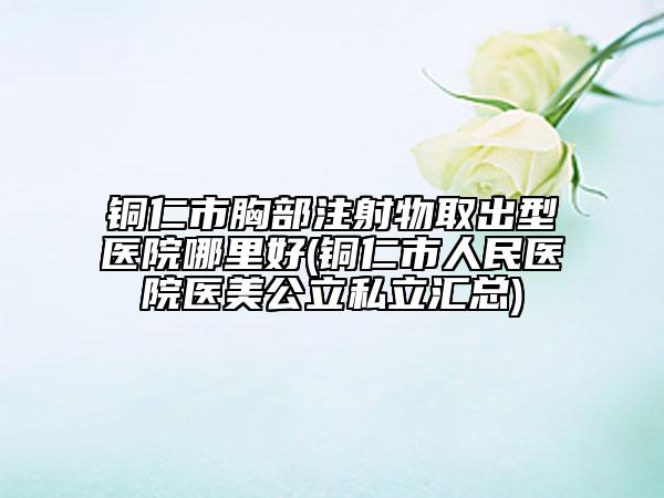 铜仁市胸部注射物取出型医院哪里好(铜仁市人民医院医美公立私立汇总)