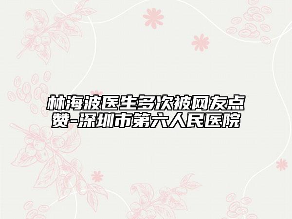 林海波医生多次被网友点赞-深圳市第六人民医院