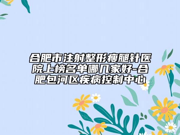 合肥市注射整形瘦腿针医院上榜名单哪几家好-合肥包河区疾病控制中心