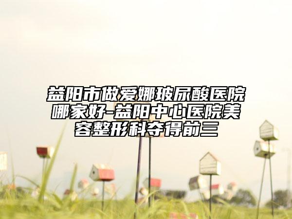 益阳市做爱娜玻尿酸医院哪家好-益阳中心医院美容整形科夺得前三