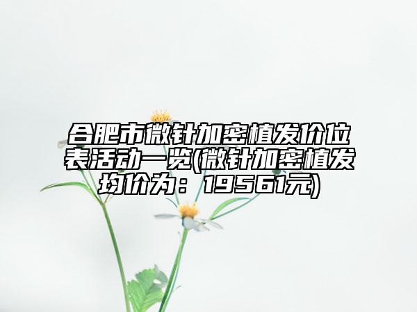 合肥市微针加密植发价位表活动一览(微针加密植发均价为：19561元)