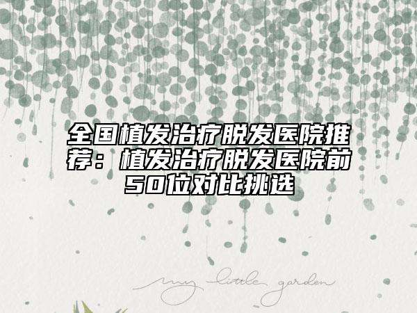 全国植发治疗脱发医院推荐：植发治疗脱发医院前50位对比挑选