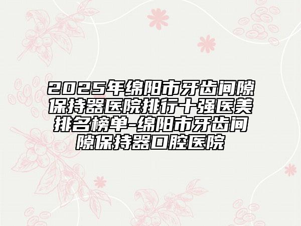 2025年绵阳市牙齿间隙保持器医院排行十强医美排名榜单-绵阳市牙齿间隙保持器口腔医院