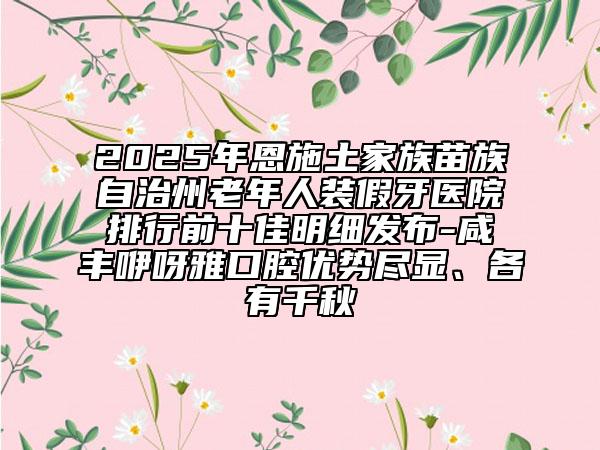 2025年恩施土家族苗族自治州老年人装假牙医院排行前十佳明细发布-咸丰咿呀雅口腔优势尽显、各有千秋