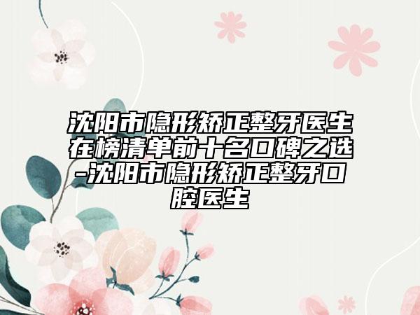 沈阳市隐形矫正整牙医生在榜清单前十名口碑之选-沈阳市隐形矫正整牙口腔医生