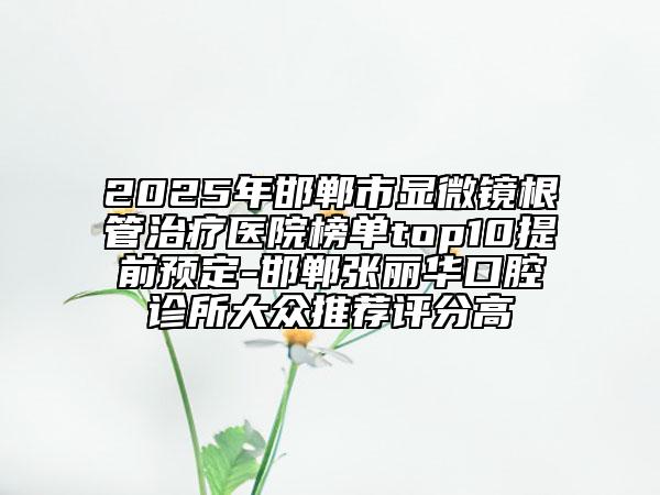 2025年邯郸市显微镜根管治疗医院榜单top10提前预定-邯郸张丽华口腔诊所大众推荐评分高