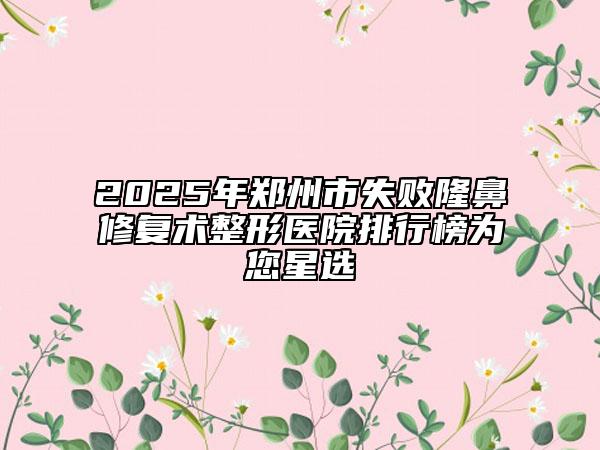 2025年郑州市失败隆鼻修复术整形医院排行榜为您星选
