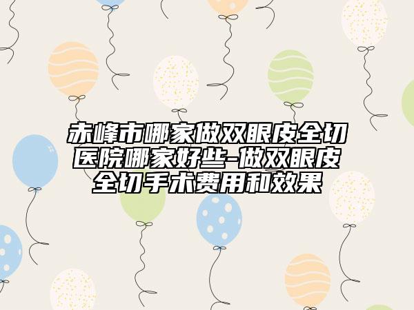 赤峰市哪家做双眼皮全切医院哪家好些-做双眼皮全切手术费用和效果