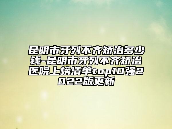 昆明市牙列不齐矫治多少钱-昆明市牙列不齐矫治医院上榜清单top10强2022版更新