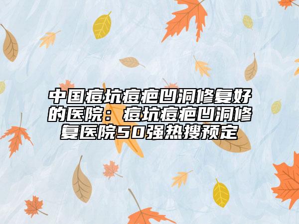 中国痘坑痘疤凹洞修复好的医院：痘坑痘疤凹洞修复医院50强热搜预定