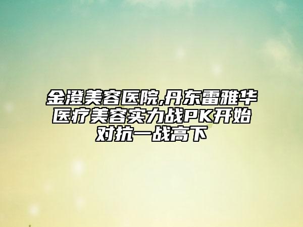 金澄美容医院,丹东雷雅华医疗美容实力战PK开始对抗一战高下