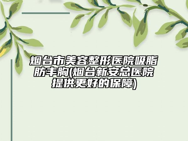 烟台市美容整形医院吸脂肪丰胸(烟台新安总医院提供更好的保障)