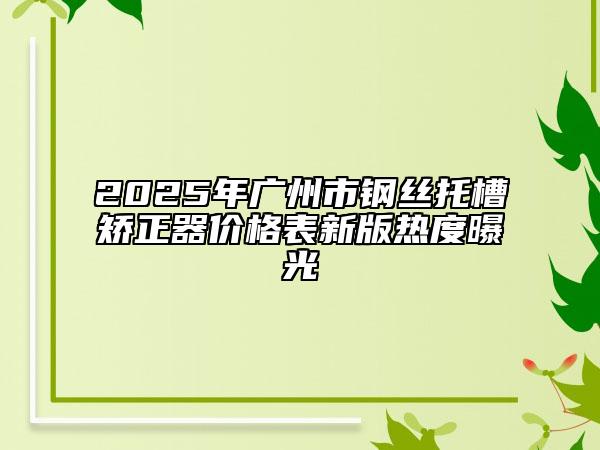 2025年广州市钢丝托槽矫正器价格表新版热度曝光