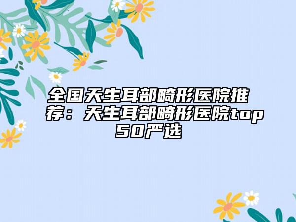 全国天生耳部畸形医院推荐：天生耳部畸形医院top50严选