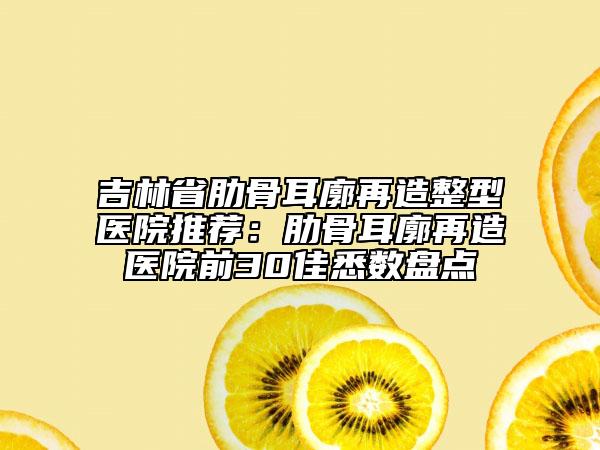 吉林省肋骨耳廓再造整型医院推荐：肋骨耳廓再造医院前30佳悉数盘点