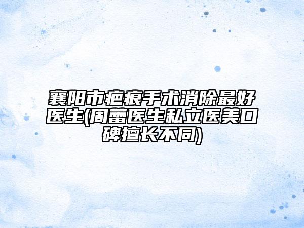 襄阳市疤痕手术消除最好医生(周蕾医生私立医美口碑擅长不同)