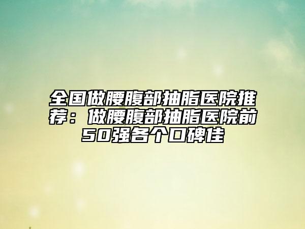 全国做腰腹部抽脂医院推荐：做腰腹部抽脂医院前50强各个口碑佳
